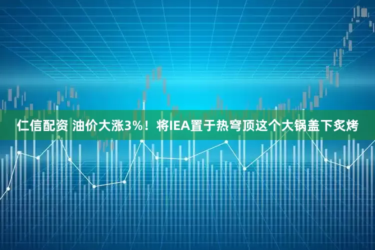 仁信配资 油价大涨3%！将IEA置于热穹顶这个大锅盖下炙烤