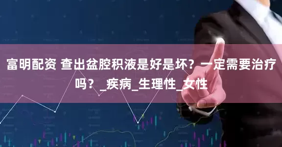 富明配资 查出盆腔积液是好是坏？一定需要治疗吗？_疾病_生理性_女性