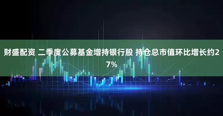 财盛配资 二季度公募基金增持银行股 持仓总市值环比增长约27%