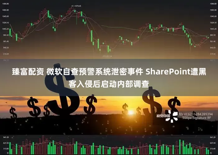 臻富配资 微软自查预警系统泄密事件 SharePoint遭黑客入侵后启动内部调查