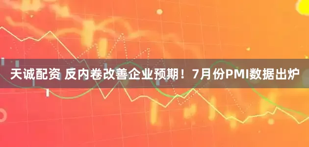 天诚配资 反内卷改善企业预期！7月份PMI数据出炉