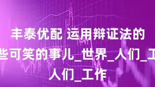 丰泰优配 运用辩证法的一些可笑的事儿_世界_人们_工作