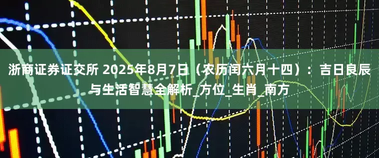 浙商证券证交所 2025年8月7日（农历闰六月十四）：吉日良辰与生活智慧全解析_方位_生肖_南方