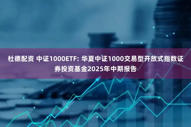 杜德配资 中证1000ETF: 华夏中证1000交易型开放式指数证券投资基金2025年中期报告