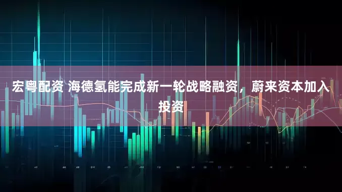 宏粤配资 海德氢能完成新一轮战略融资，蔚来资本加入投资