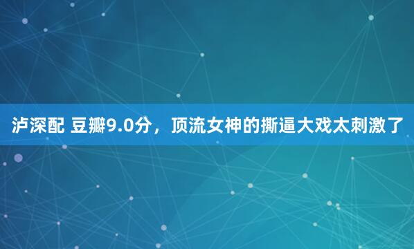 泸深配 豆瓣9.0分,顶流女神的撕逼大戏太刺激了