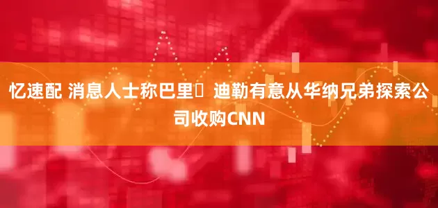 忆速配 消息人士称巴里・迪勒有意从华纳兄弟探索公司收购CNN