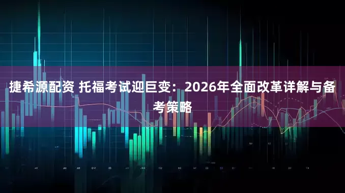 捷希源配资 托福考试迎巨变：2026年全面改革详解与备考策略