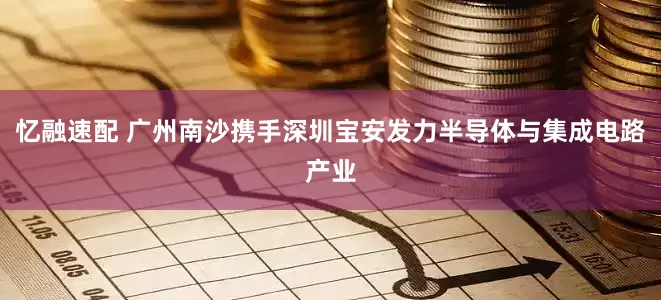 忆融速配 广州南沙携手深圳宝安发力半导体与集成电路产业
