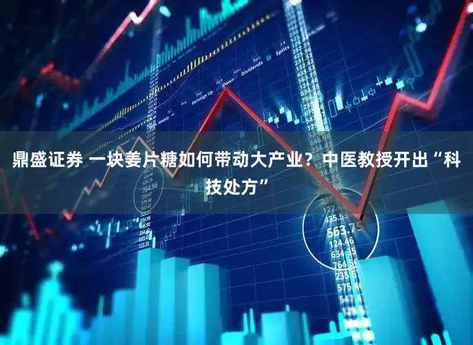鼎盛证券 一块姜片糖如何带动大产业？中医教授开出“科技处方”